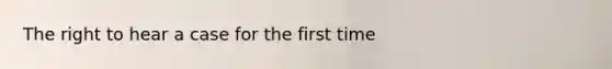 The right to hear a case for the first time