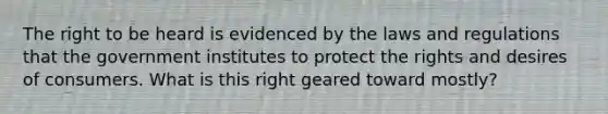 The right to be heard is evidenced by the laws and regulations that the government institutes to protect the rights and desires of consumers. What is this right geared toward mostly?