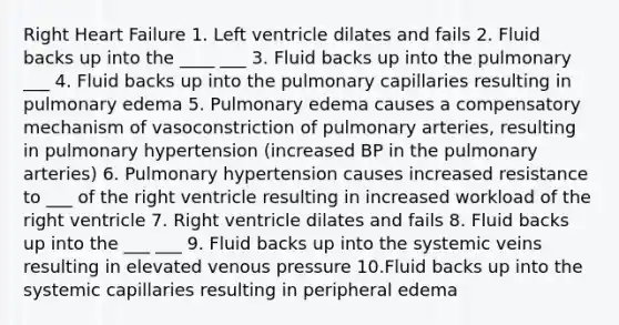 Right Heart Failure 1. Left ventricle dilates and fails 2. Fluid backs up into the ____ ___ 3. Fluid backs up into the pulmonary ___ 4. Fluid backs up into the pulmonary capillaries resulting in pulmonary edema 5. Pulmonary edema causes a compensatory mechanism of vasoconstriction of pulmonary arteries, resulting in pulmonary hypertension (increased BP in the pulmonary arteries) 6. Pulmonary hypertension causes increased resistance to ___ of the right ventricle resulting in increased workload of the right ventricle 7. Right ventricle dilates and fails 8. Fluid backs up into the ___ ___ 9. Fluid backs up into the systemic veins resulting in elevated venous pressure 10.Fluid backs up into the systemic capillaries resulting in peripheral edema