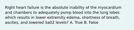 Right heart failure is the absolute inability of the myocardium and chambers to adequately pump blood into the lung lobes which results in lower extremity edema, shortness of breath, ascites, and lowered Sa02 levels? A. True B. False