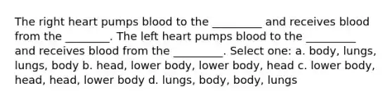 The right heart pumps blood to the _________ and receives blood from the ________. The left heart pumps blood to the _________ and receives blood from the _________. Select one: a. body, lungs, lungs, body b. head, lower body, lower body, head c. lower body, head, head, lower body d. lungs, body, body, lungs