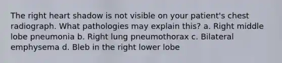 The right heart shadow is not visible on your patient's chest radiograph. What pathologies may explain this? a. Right middle lobe pneumonia b. Right lung pneumothorax c. Bilateral emphysema d. Bleb in the right lower lobe