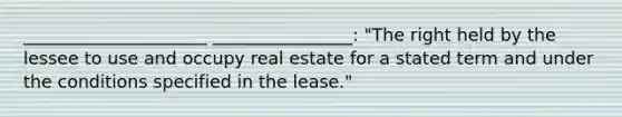 _____________________ ________________: "The right held by the lessee to use and occupy real estate for a stated term and under the conditions specified in the lease."