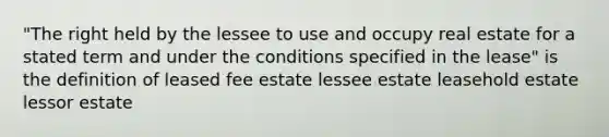 "The right held by the lessee to use and occupy real estate for a stated term and under the conditions specified in the lease" is the definition of leased fee estate lessee estate leasehold estate lessor estate