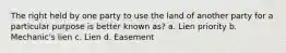 The right held by one party to use the land of another party for a particular purpose is better known as? a. Lien priority b. Mechanic's lien c. Lien d. Easement
