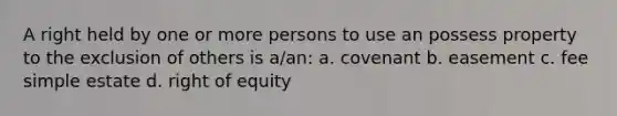 A right held by one or more persons to use an possess property to the exclusion of others is a/an: a. covenant b. easement c. fee simple estate d. right of equity