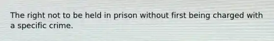 The right not to be held in prison without first being charged with a specific crime.