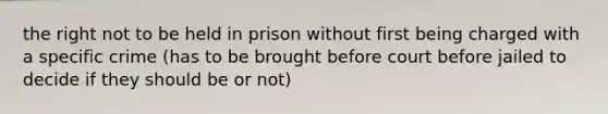 the right not to be held in prison without first being charged with a specific crime (has to be brought before court before jailed to decide if they should be or not)