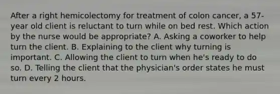 After a right hemicolectomy for treatment of colon cancer, a 57-year old client is reluctant to turn while on bed rest. Which action by the nurse would be appropriate? A. Asking a coworker to help turn the client. B. Explaining to the client why turning is important. C. Allowing the client to turn when he's ready to do so. D. Telling the client that the physician's order states he must turn every 2 hours.