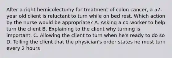 After a right hemicolectomy for treatment of colon cancer, a 57-year old client is reluctant to turn while on bed rest. Which action by the nurse would be appropriate? A. Asking a co-worker to help turn the client B. Explaining to the client why turning is important. C. Allowing the client to turn when he's ready to do so D. Telling the client that the physician's order states he must turn every 2 hours