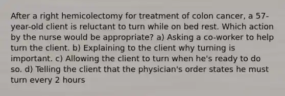 After a right hemicolectomy for treatment of colon cancer, a 57-year-old client is reluctant to turn while on bed rest. Which action by the nurse would be appropriate? a) Asking a co-worker to help turn the client. b) Explaining to the client why turning is important. c) Allowing the client to turn when he's ready to do so. d) Telling the client that the physician's order states he must turn every 2 hours