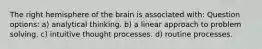 The right hemisphere of the brain is associated with: Question options: a) analytical thinking. b) a linear approach to problem solving. c) intuitive thought processes. d) routine processes.