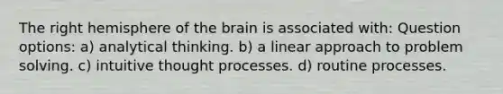 The right hemisphere of the brain is associated with: Question options: a) analytical thinking. b) a linear approach to problem solving. c) intuitive thought processes. d) routine processes.