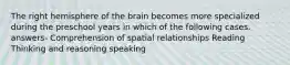 The right hemisphere of the brain becomes more specialized during the preschool years in which of the following cases. answers- Comprehension of spatial relationships Reading Thinking and reasoning speaking