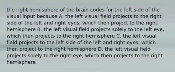 the right hemisphere of the brain codes for the left side of the visual input because A. the left visual field projects to the right side of the left and right eyes, which then project to the right hemisphere B. the left visual field projects solely to the left eye, which then projects to the right hemisphere C. the left visual field projects to the left side of the left and right eyes, which then project to the right hemisphere D. the left visual field projects solely to the right eye, which then projects to the right hemisphere