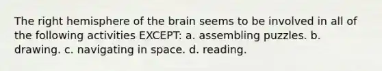 The right hemisphere of the brain seems to be involved in all of the following activities EXCEPT: a. assembling puzzles. b. drawing. c. navigating in space. d. reading.