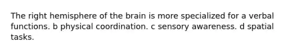 The right hemisphere of the brain is more specialized for a verbal functions. b physical coordination. c sensory awareness. d spatial tasks.