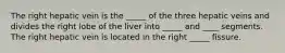 The right hepatic vein is the _____ of the three hepatic veins and divides the right lobe of the liver into _____ and ____ segments. The right hepatic vein is located in the right _____ fissure.