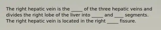 The right hepatic vein is the _____ of the three hepatic veins and divides the right lobe of the liver into _____ and ____ segments. The right hepatic vein is located in the right _____ fissure.