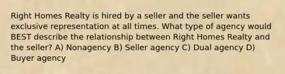 Right Homes Realty is hired by a seller and the seller wants exclusive representation at all times. What type of agency would BEST describe the relationship between Right Homes Realty and the seller? A) Nonagency B) Seller agency C) Dual agency D) Buyer agency