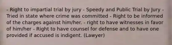 - Right to impartial trial by jury - Speedy and Public Trial by Jury - Tried in state where crime was committed - Right to be informed of the charges against him/her. - right to have witnesses in favor of him/her - Right to have counsel for defense and to have one provided if accused is indigent. (Lawyer)