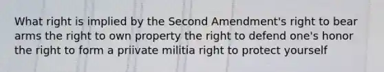 What right is implied by the Second Amendment's right to bear arms the right to own property the right to defend one's honor the right to form a priivate militia right to protect yourself