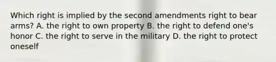 Which right is implied by the second amendments right to bear arms? A. the right to own property B. the right to defend one's honor C. the right to serve in the military D. the right to protect oneself