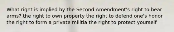 What right is implied by the Second Amendment's right to bear arms? the right to own property the right to defend one's honor the right to form a private militia the right to protect yourself