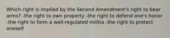 Which right is implied by the Second Amendment's right to bear arms? -the right to own property -the right to defend one's honor -the right to form a well-regulated militia -the right to protect oneself