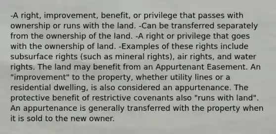 -A right, improvement, benefit, or privilege that passes with ownership or runs with the land. -Can be transferred separately from the ownership of the land. -A right or privilege that goes with the ownership of land. -Examples of these rights include subsurface rights (such as mineral rights), air rights, and water rights. The land may benefit from an Appurtenant Easement. An "improvement" to the property, whether utility lines or a residential dwelling, is also considered an appurtenance. The protective benefit of restrictive covenants also "runs with land". An appurtenance is generally transferred with the property when it is sold to the new owner.