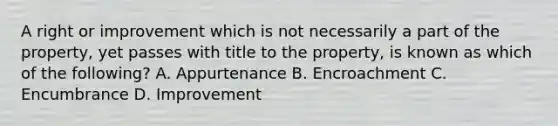 A right or improvement which is not necessarily a part of the property, yet passes with title to the property, is known as which of the following? A. Appurtenance B. Encroachment C. Encumbrance D. Improvement