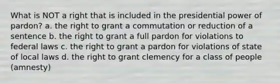 What is NOT a right that is included in the presidential power of pardon? a. the right to grant a commutation or reduction of a sentence b. the right to grant a full pardon for violations to federal laws c. the right to grant a pardon for violations of state of local laws d. the right to grant clemency for a class of people (amnesty)