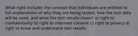 What right includes the concept that individuals are entitled to full explanations of why they are being tested, how the test data will be used, and what the test results mean? a) right to confidentiality b) right to informed consent c) right to privacy d) right to know and understand test results