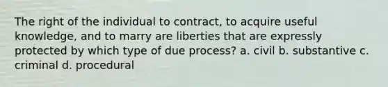 The right of the individual to contract, to acquire useful knowledge, and to marry are liberties that are expressly protected by which type of due process? a. civil b. substantive c. criminal d. procedural