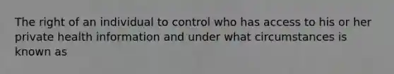 The right of an individual to control who has access to his or her private health information and under what circumstances is known as