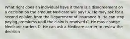 What right does an individual have if there is a disagreement on a decision on the amount Medicare will pay? A. He may ask for a second opinion from the Department of Insurance B. He can stop paying premiums until the claim is resolved C. He may change Medicare carriers D. He can ask a Medicare carrier to review the decision