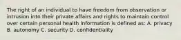 The right of an individual to have freedom from observation or intrusion into their private affairs and rights to maintain control over certain personal health information is defined as: A. privacy B. autonomy C. security D. confidentiality