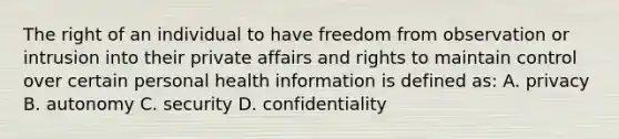 The right of an individual to have freedom from observation or intrusion into their private affairs and rights to maintain control over certain personal health information is defined as: A. privacy B. autonomy C. security D. confidentiality