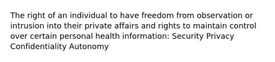 The right of an individual to have freedom from observation or intrusion into their private affairs and rights to maintain control over certain personal health information: Security Privacy Confidentiality Autonomy