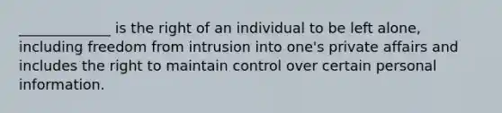 _____________ is the right of an individual to be left alone, including freedom from intrusion into one's private affairs and includes the right to maintain control over certain personal information.