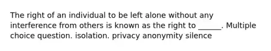 The right of an individual to be left alone without any interference from others is known as the right to ______. Multiple choice question. isolation. privacy anonymity silence