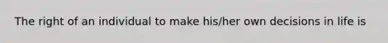 The right of an individual to make his/her own decisions in life is