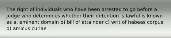 The right of individuals who have been arrested to go before a judge who determines whether their detention is lawful is known as a. eminent domain b) bill of attainder c) writ of habeas corpus d) amicus curiae