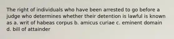 The right of individuals who have been arrested to go before a judge who determines whether their detention is lawful is known as a. writ of habeas corpus b. amicus curiae c. eminent domain d. bill of attainder