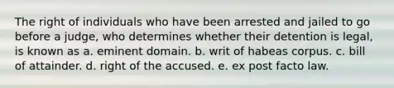 The right of individuals who have been arrested and jailed to go before a judge, who determines whether their detention is legal, is known as a. ​eminent domain. b. ​writ of habeas corpus. c. ​bill of attainder. d. ​right of the accused. e. ​ex post facto law.