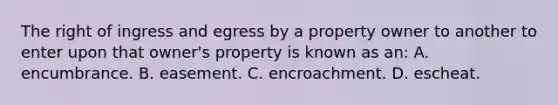 The right of ingress and egress by a property owner to another to enter upon that owner's property is known as an: A. encumbrance. B. easement. C. encroachment. D. escheat.