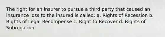 The right for an insurer to pursue a third party that caused an insurance loss to the insured is called: a. Rights of Recession b. Rights of Legal Recompense c. Right to Recover d. Rights of Subrogation