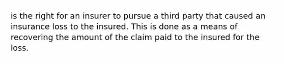 is the right for an insurer to pursue a third party that caused an insurance loss to the insured. This is done as a means of recovering the amount of the claim paid to the insured for the loss.