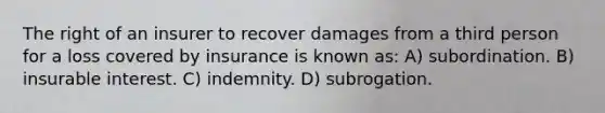 The right of an insurer to recover damages from a third person for a loss covered by insurance is known as: A) subordination. B) insurable interest. C) indemnity. D) subrogation.