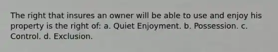 The right that insures an owner will be able to use and enjoy his property is the right of: a. Quiet Enjoyment. b. Possession. c. Control. d. Exclusion.